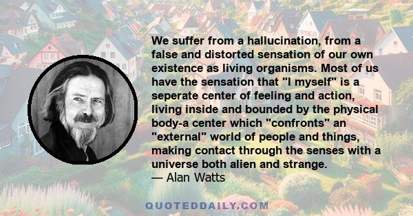 We suffer from a hallucination, from a false and distorted sensation of our own existence as living organisms. Most of us have the sensation that I myself is a seperate center of feeling and action, living inside and