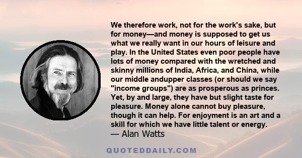 We therefore work, not for the work's sake, but for money—and money is supposed to get us what we really want in our hours of leisure and play. In the United States even poor people have lots of money compared with the