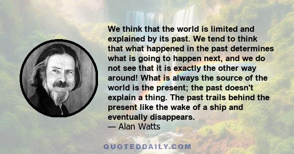 We think that the world is limited and explained by its past. We tend to think that what happened in the past determines what is going to happen next, and we do not see that it is exactly the other way around! What is