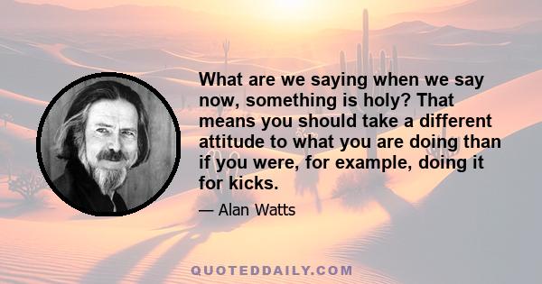 What are we saying when we say now, something is holy? That means you should take a different attitude to what you are doing than if you were, for example, doing it for kicks.