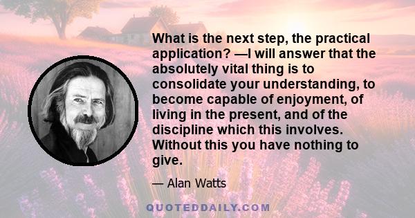 What is the next step, the practical application? —I will answer that the absolutely vital thing is to consolidate your understanding, to become capable of enjoyment, of living in the present, and of the discipline