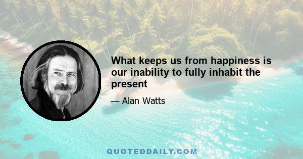 What keeps us from happiness is our inability to fully inhabit the present