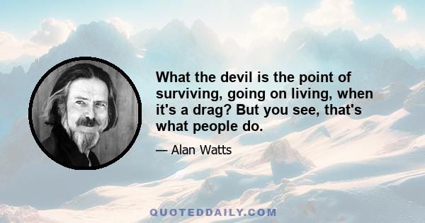 What the devil is the point of surviving, going on living, when it's a drag? But you see, that's what people do.