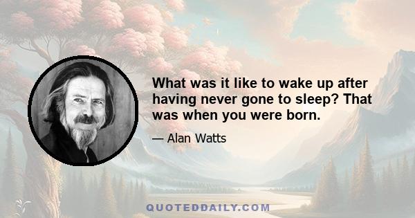 What was it like to wake up after having never gone to sleep? That was when you were born.