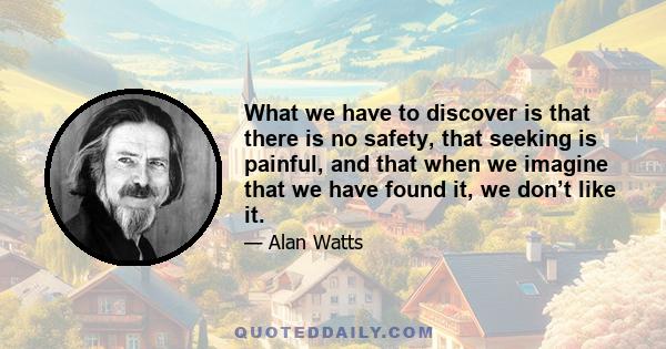 What we have to discover is that there is no safety, that seeking is painful, and that when we imagine that we have found it, we don’t like it.