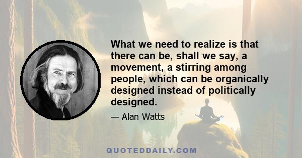 What we need to realize is that there can be, shall we say, a movement, a stirring among people, which can be organically designed instead of politically designed.