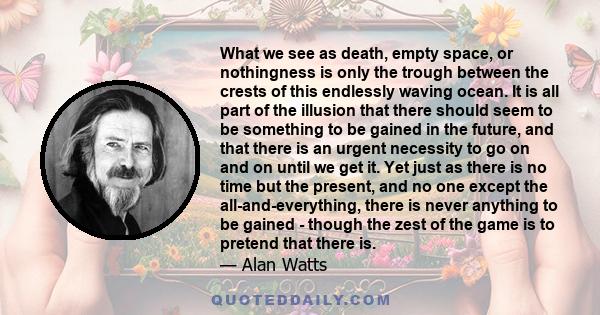 What we see as death, empty space, or nothingness is only the trough between the crests of this endlessly waving ocean. It is all part of the illusion that there should seem to be something to be gained in the future,