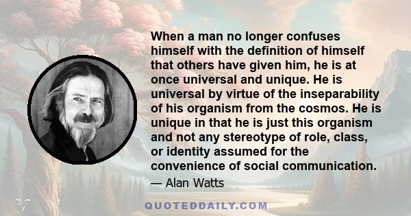 When a man no longer confuses himself with the definition of himself that others have given him, he is at once universal and unique. He is universal by virtue of the inseparability of his organism from the cosmos. He is 