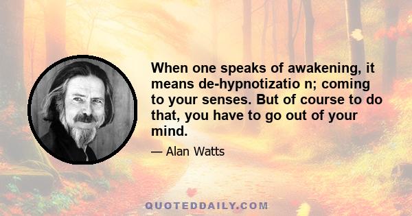 When one speaks of awakening, it means de-hypnotizatio n; coming to your senses. But of course to do that, you have to go out of your mind.