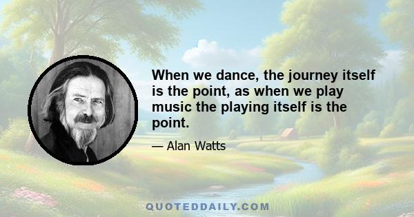 When we dance, the journey itself is the point, as when we play music the playing itself is the point. And exactly the same thing is true in meditation. Meditation is the discovery that the point of life is always