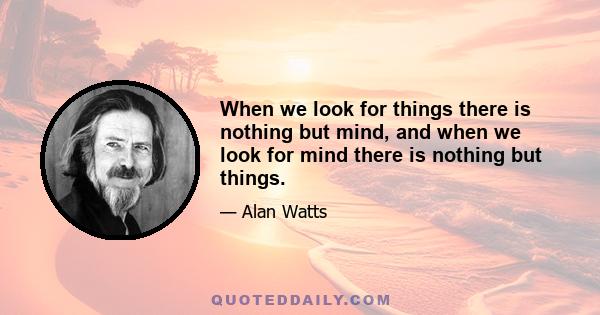 When we look for things there is nothing but mind, and when we look for mind there is nothing but things.