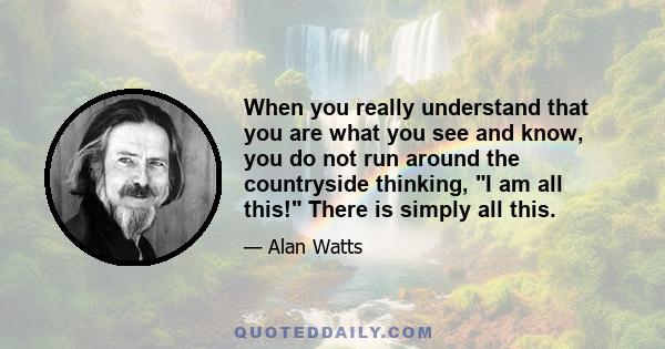 When you really understand that you are what you see and know, you do not run around the countryside thinking, I am all this! There is simply all this.