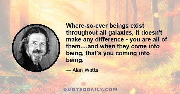 Where-so-ever beings exist throughout all galaxies, it doesn't make any difference - you are all of them....and when they come into being, that's you coming into being.