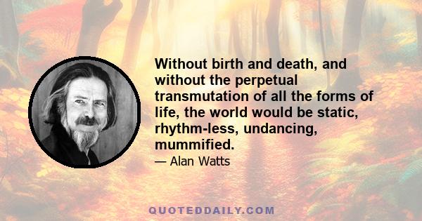 Without birth and death, and without the perpetual transmutation of all the forms of life, the world would be static, rhythm-less, undancing, mummified.