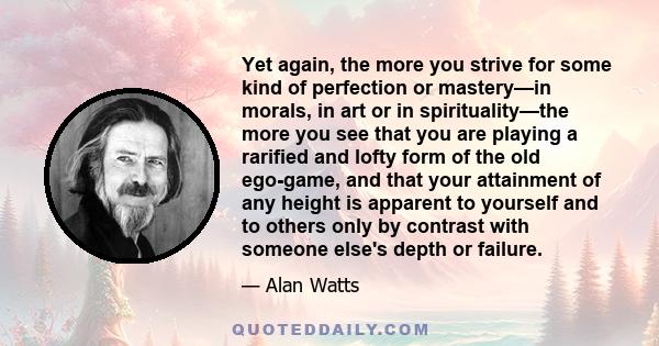 Yet again, the more you strive for some kind of perfection or mastery—in morals, in art or in spirituality—the more you see that you are playing a rarified and lofty form of the old ego-game, and that your attainment of 