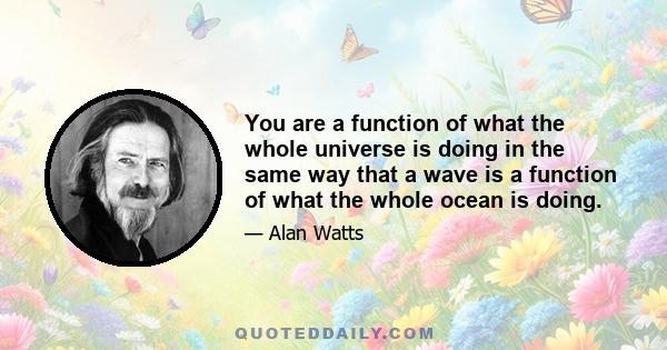 You are a function of what the whole universe is doing in the same way that a wave is a function of what the whole ocean is doing.