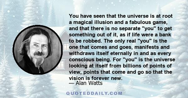 You have seen that the universe is at root a magical illusion and a fabulous game, and that there is no separate you to get something out of it, as if life were a bank to be robbed. The only real you is the one that