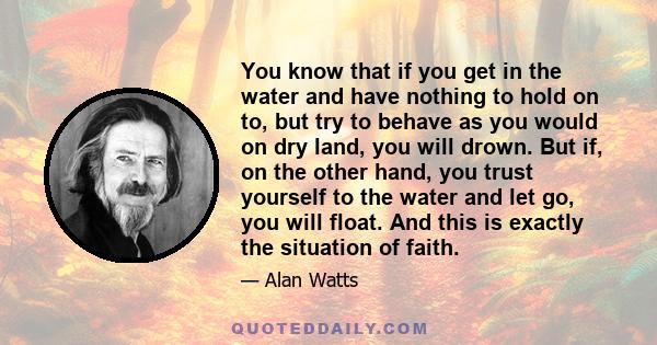 You know that if you get in the water and have nothing to hold on to, but try to behave as you would on dry land, you will drown. But if, on the other hand, you trust yourself to the water and let go, you will float.