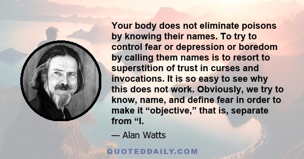 Your body does not eliminate poisons by knowing their names. To try to control fear or depression or boredom by calling them names is to resort to superstition of trust in curses and invocations. It is so easy to see