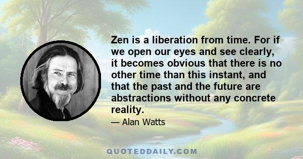 Zen is a liberation from time. For if we open our eyes and see clearly, it becomes obvious that there is no other time than this instant, and that the past and the future are abstractions without any concrete reality.