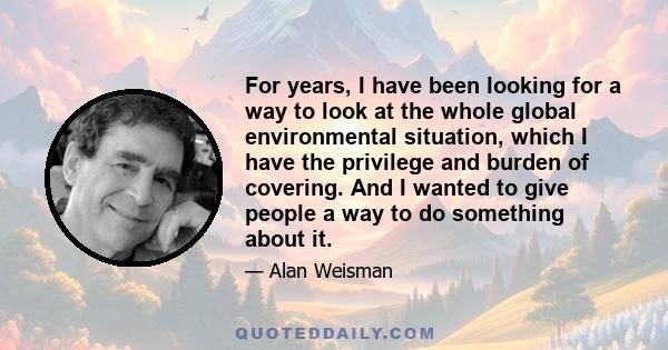 For years, I have been looking for a way to look at the whole global environmental situation, which I have the privilege and burden of covering. And I wanted to give people a way to do something about it.