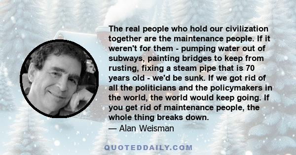 The real people who hold our civilization together are the maintenance people. If it weren't for them - pumping water out of subways, painting bridges to keep from rusting, fixing a steam pipe that is 70 years old -