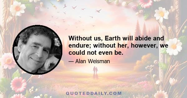 Without us, Earth will abide and endure; without her, however, we could not even be.