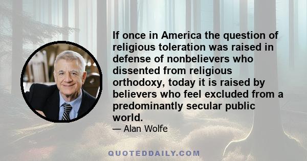 If once in America the question of religious toleration was raised in defense of nonbelievers who dissented from religious orthodoxy, today it is raised by believers who feel excluded from a predominantly secular public 