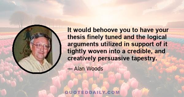 It would behoove you to have your thesis finely tuned and the logical arguments utilized in support of it tightly woven into a credible, and creatively persuasive tapestry.