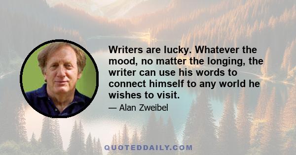 Writers are lucky. Whatever the mood, no matter the longing, the writer can use his words to connect himself to any world he wishes to visit.