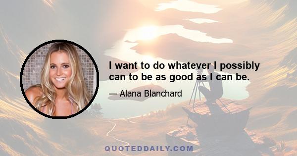 I want to do whatever I possibly can to be as good as I can be.