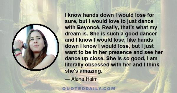 I know hands down I would lose for sure, but I would love to just dance with Beyoncé. Really, that's what my dream is. She is such a good dancer and I know I would lose, like hands down I know I would lose, but I just