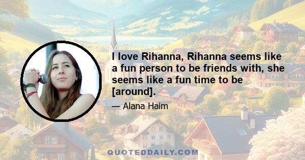 I love Rihanna, Rihanna seems like a fun person to be friends with, she seems like a fun time to be [around].