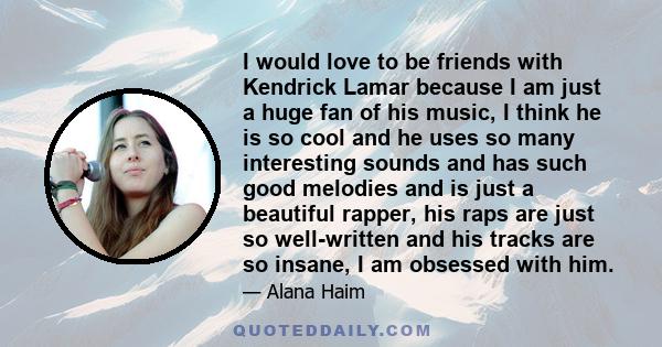 I would love to be friends with Kendrick Lamar because I am just a huge fan of his music, I think he is so cool and he uses so many interesting sounds and has such good melodies and is just a beautiful rapper, his raps