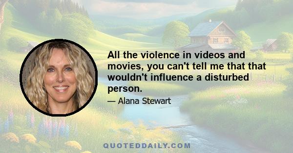 All the violence in videos and movies, you can't tell me that that wouldn't influence a disturbed person.