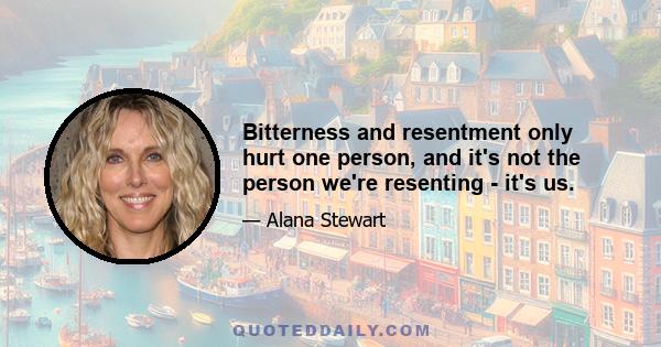 Bitterness and resentment only hurt one person, and it's not the person we're resenting - it's us.