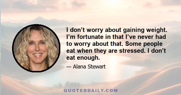 I don’t worry about gaining weight. I’m fortunate in that I’ve never had to worry about that. Some people eat when they are stressed. I don’t eat enough.