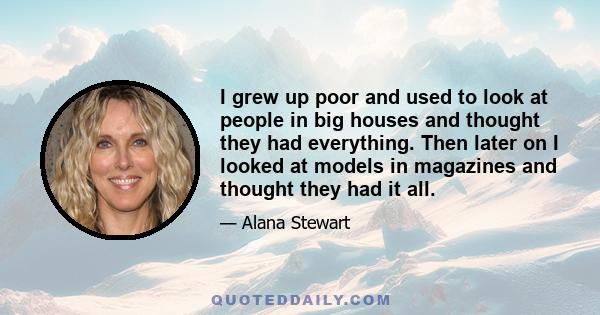 I grew up poor and used to look at people in big houses and thought they had everything. Then later on I looked at models in magazines and thought they had it all.