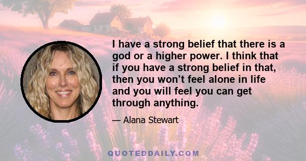 I have a strong belief that there is a god or a higher power. I think that if you have a strong belief in that, then you won’t feel alone in life and you will feel you can get through anything.