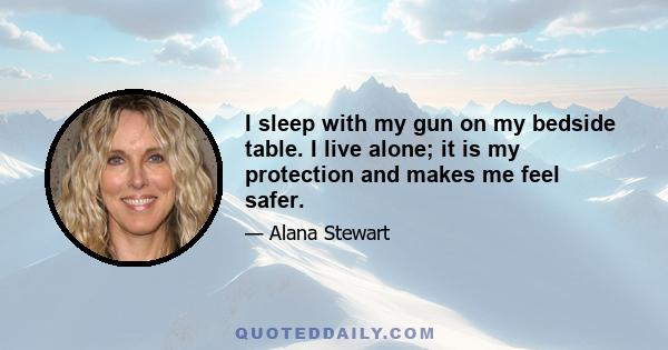 I sleep with my gun on my bedside table. I live alone; it is my protection and makes me feel safer.