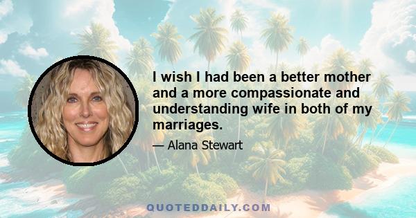 I wish I had been a better mother and a more compassionate and understanding wife in both of my marriages.