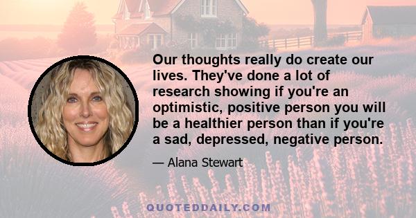 Our thoughts really do create our lives. They've done a lot of research showing if you're an optimistic, positive person you will be a healthier person than if you're a sad, depressed, negative person.