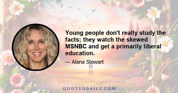 Young people don't really study the facts; they watch the skewed MSNBC and get a primarily liberal education.