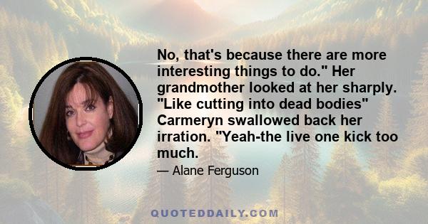 No, that's because there are more interesting things to do. Her grandmother looked at her sharply. Like cutting into dead bodies Carmeryn swallowed back her irration. Yeah-the live one kick too much.