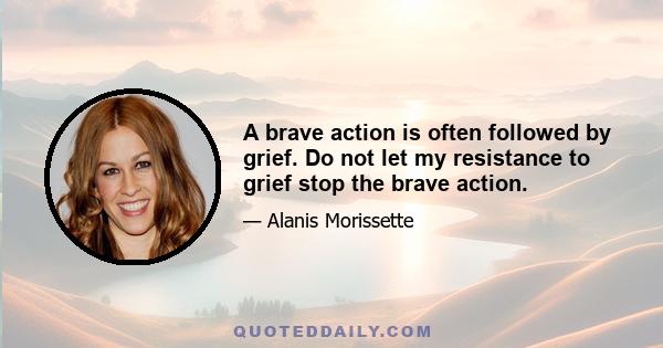 A brave action is often followed by grief. Do not let my resistance to grief stop the brave action.