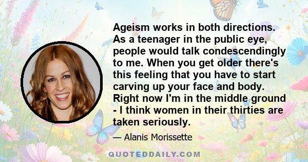 Ageism works in both directions. As a teenager in the public eye, people would talk condescendingly to me. When you get older there's this feeling that you have to start carving up your face and body. Right now I'm in