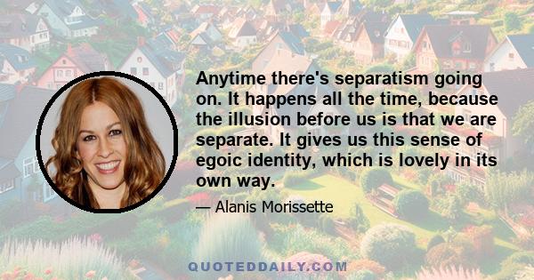 Anytime there's separatism going on. It happens all the time, because the illusion before us is that we are separate. It gives us this sense of egoic identity, which is lovely in its own way.