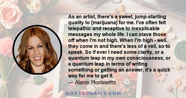 As an artist, there's a sweet, jump-starting quality to [marijuana] for me. I've often felt telepathic and receptive to inexplicable messages my whole life. I can stave those off when I'm not high. When I'm high - well, 