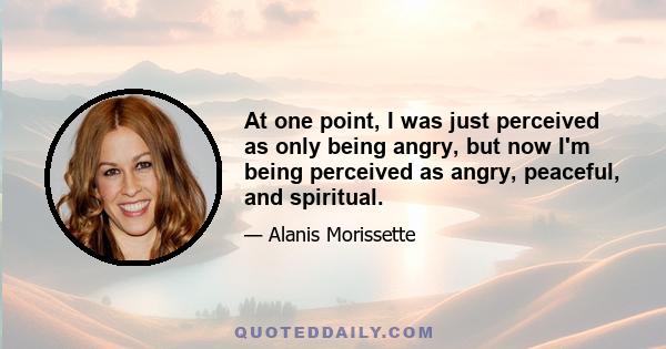 At one point, I was just perceived as only being angry, but now I'm being perceived as angry, peaceful, and spiritual.