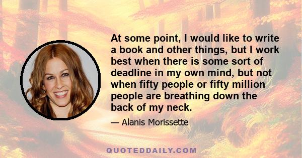 At some point, I would like to write a book and other things, but I work best when there is some sort of deadline in my own mind, but not when fifty people or fifty million people are breathing down the back of my neck.